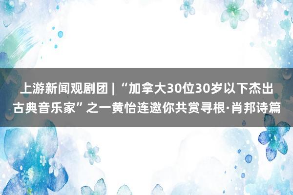 上游新闻观剧团 | “加拿大30位30岁以下杰出古典音乐家”之一黄怡连邀你共赏寻根·肖邦诗篇