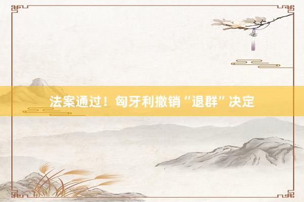 法案通过！匈牙利撤销“退群”决定