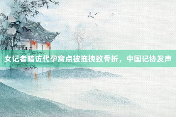 女记者暗访代孕窝点被拖拽致骨折，中国记协发声
