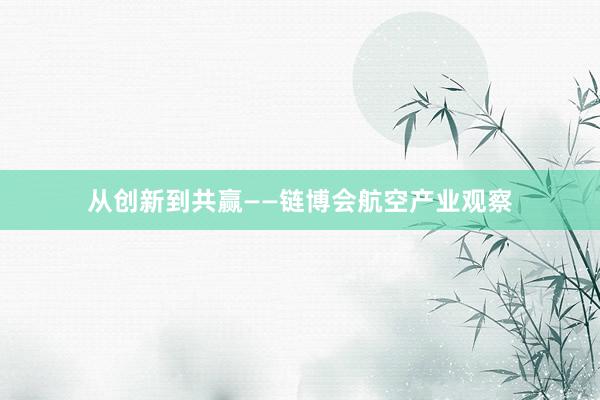 从创新到共赢——链博会航空产业观察