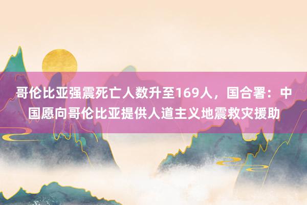 哥伦比亚强震死亡人数升至169人，国合署：中国愿向哥伦比亚提供人道主义地震救灾援助