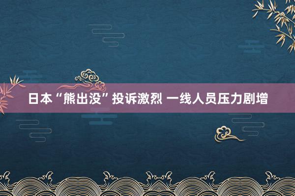 日本“熊出没”投诉激烈 一线人员压力剧增