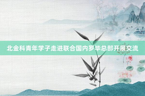 北金科青年学子走进联合国内罗毕总部开展交流