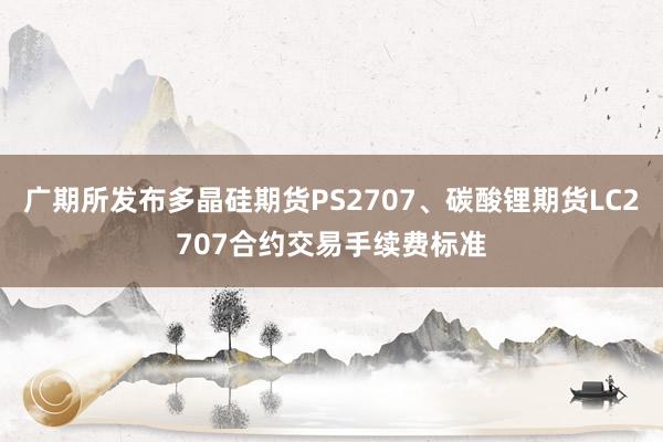 广期所发布多晶硅期货PS2707、碳酸锂期货LC2707合约交易手续费标准