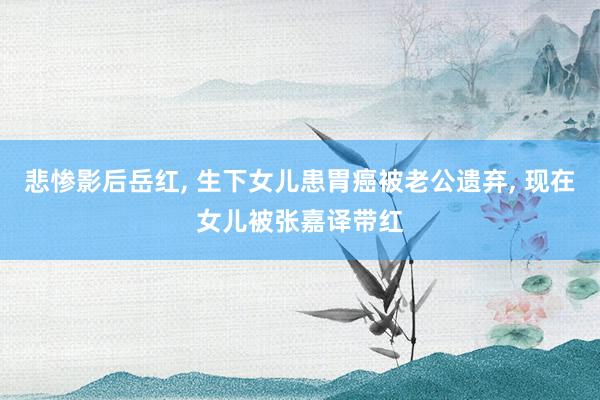 悲惨影后岳红, 生下女儿患胃癌被老公遗弃, 现在女儿被张嘉译带红