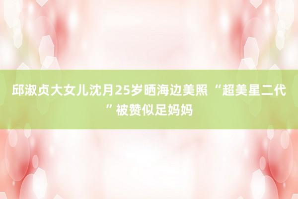 邱淑贞大女儿沈月25岁晒海边美照 “超美星二代”被赞似足妈妈