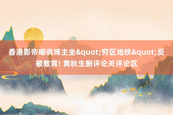 香港影帝嘲讽博主坐"穷区地铁"反被教育! 黄秋生删评论关评论区