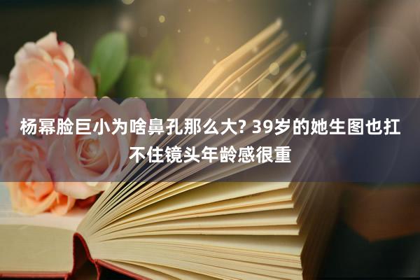 杨幂脸巨小为啥鼻孔那么大? 39岁的她生图也扛不住镜头年龄感很重