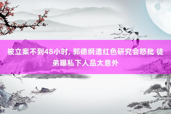 被立案不到48小时, 郭德纲遭红色研究会怒批 徒弟曝私下人品太意外
