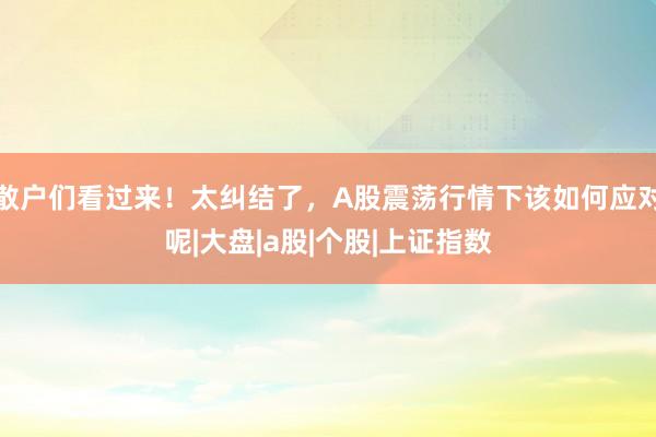 散户们看过来！太纠结了，A股震荡行情下该如何应对呢|大盘|a股|个股|上证指数