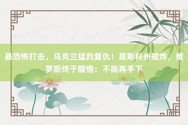 最恐怖打击，乌克兰猛烈复仇！莫斯科州被炸，俄罗斯终于醒悟：不能再手下