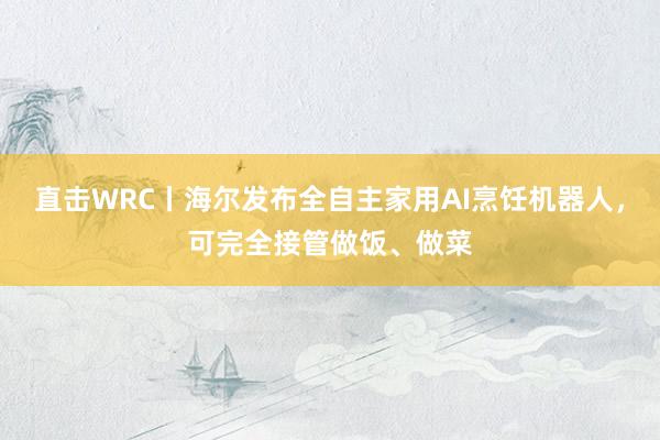 直击WRC丨海尔发布全自主家用AI烹饪机器人，可完全接管做饭、做菜