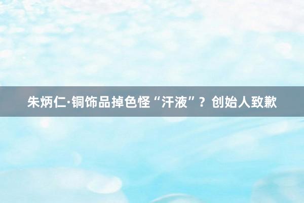 朱炳仁·铜饰品掉色怪“汗液”？创始人致歉