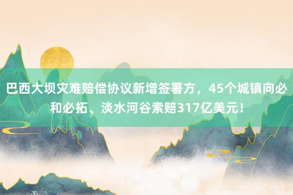 巴西大坝灾难赔偿协议新增签署方，45个城镇向必和必拓、淡水河谷索赔317亿美元！