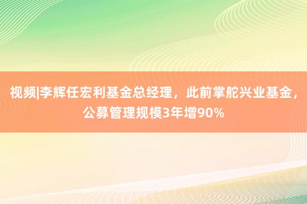 视频|李辉任宏利基金总经理，此前掌舵兴业基金，公募管理规模3年增90%