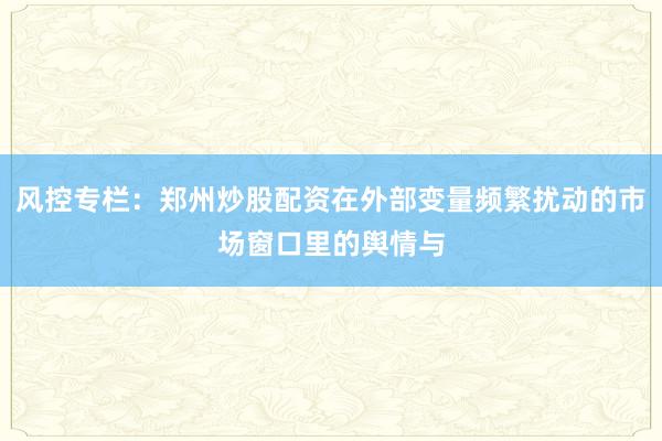 风控专栏：郑州炒股配资在外部变量频繁扰动的市场窗口里的舆情与