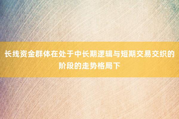 长线资金群体在处于中长期逻辑与短期交易交织的阶段的走势格局下