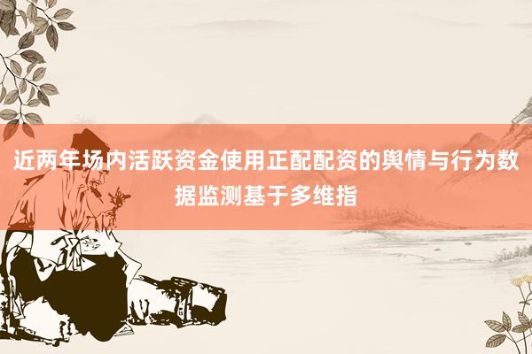 近两年场内活跃资金使用正配配资的舆情与行为数据监测基于多维指