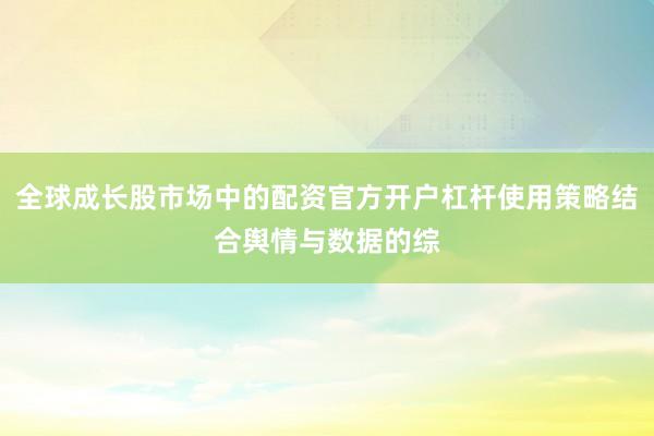 全球成长股市场中的配资官方开户杠杆使用策略结合舆情与数据的综