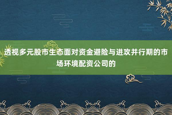 透视多元股市生态面对资金避险与进攻并行期的市场环境配资公司的