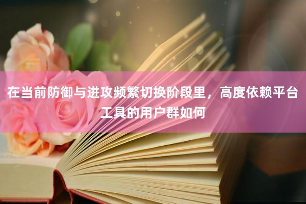 在当前防御与进攻频繁切换阶段里，高度依赖平台工具的用户群如何