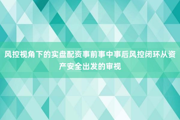 风控视角下的实盘配资事前事中事后风控闭环从资产安全出发的审视