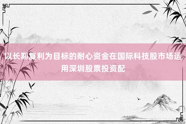 以长期复利为目标的耐心资金在国际科技股市场运用深圳股票投资配