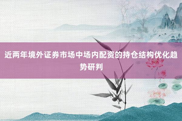 近两年境外证券市场中场内配资的持仓结构优化趋势研判