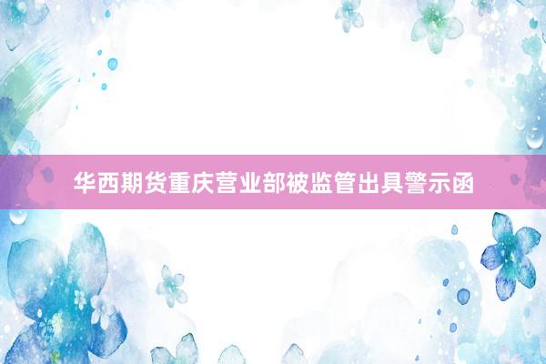 华西期货重庆营业部被监管出具警示函