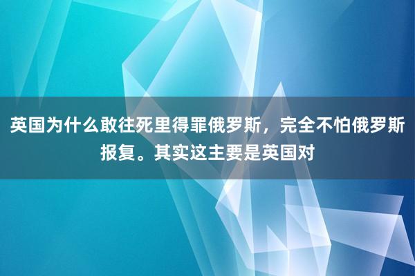 英国为什么敢往死里得罪俄罗斯，完全不怕俄罗斯报复。其实这主要是英国对
