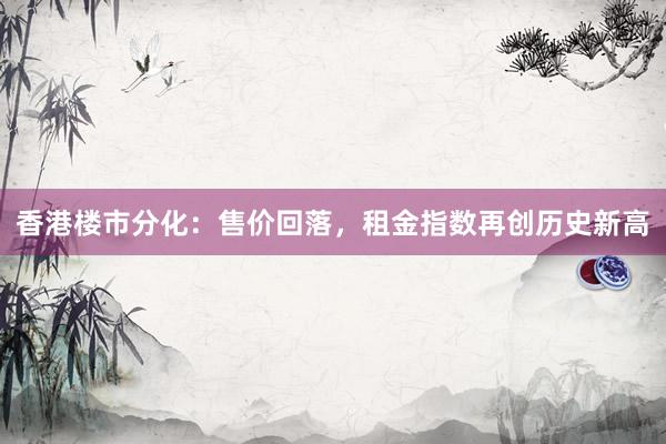 香港楼市分化：售价回落，租金指数再创历史新高
