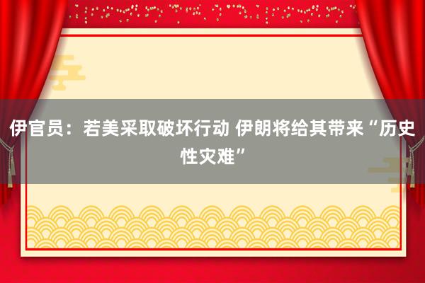 伊官员：若美采取破坏行动 伊朗将给其带来“历史性灾难”