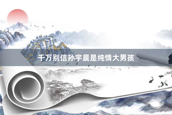 千万别信孙宇晨是纯情大男孩