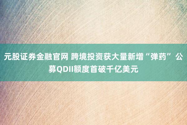 元股证券金融官网 跨境投资获大量新增“弹药” 公募QDII额度首破千亿美元