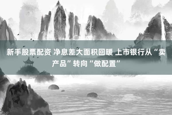 新手股票配资 净息差大面积回暖 上市银行从“卖产品”转向“做配置”