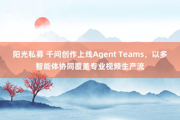 阳光私募 千问创作上线Agent Teams，以多智能体协同覆盖专业视频生产流