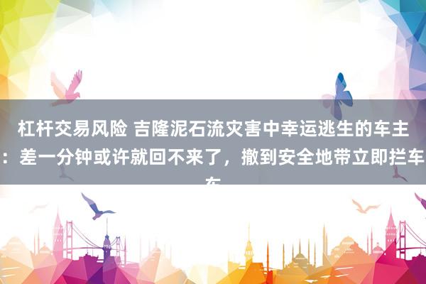 杠杆交易风险 吉隆泥石流灾害中幸运逃生的车主：差一分钟或许就回不来了，撤到安全地带立即拦车