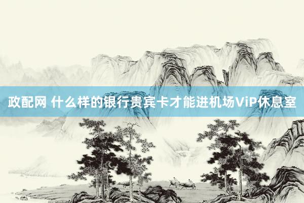 政配网 什么样的银行贵宾卡才能进机场ViP休息室