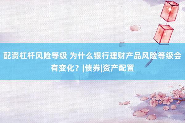 配资杠杆风险等级 为什么银行理财产品风险等级会有变化？|债券|资产配置