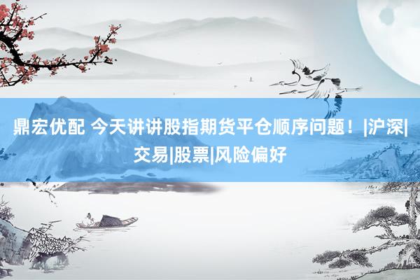 鼎宏优配 今天讲讲股指期货平仓顺序问题！|沪深|交易|股票|风险偏好