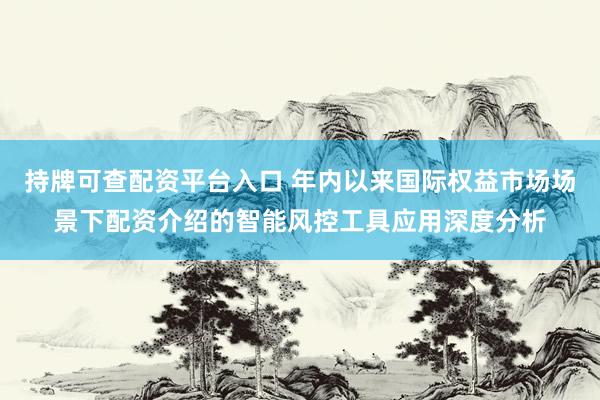 持牌可查配资平台入口 年内以来国际权益市场场景下配资介绍的智能风控工具应用深度分析