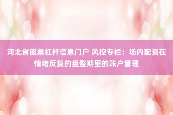 河北省股票杠杆信息门户 风控专栏：场内配资在情绪反复的盘整期里的账户管理