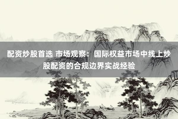 配资炒股首选 市场观察：国际权益市场中线上炒股配资的合规边界实战经验