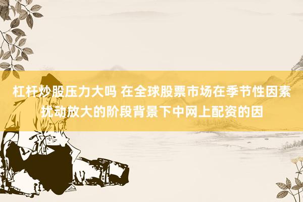 杠杆炒股压力大吗 在全球股票市场在季节性因素扰动放大的阶段背景下中网上配资的因
