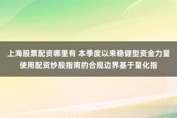 上海股票配资哪里有 本季度以来稳健型资金力量使用配资炒股指南的合规边界基于量化指