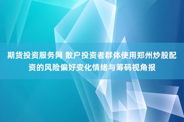 期货投资服务网 散户投资者群体使用郑州炒股配资的风险偏好变化情绪与筹码视角报