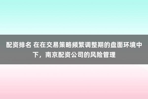 配资排名 在在交易策略频繁调整期的盘面环境中下，南京配资公司的风险管理
