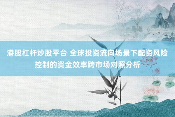 港股杠杆炒股平台 全球投资流向场景下配资风险控制的资金效率跨市场对照分析