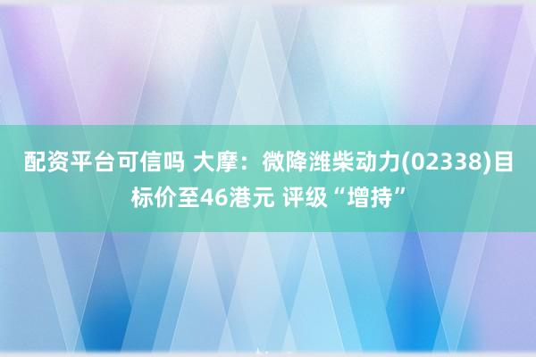 配资平台可信吗 大摩：微降潍柴动力(02338)目标价至46港元 评级“增持”