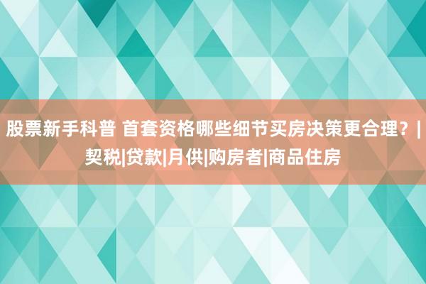 股票新手科普 首套资格哪些细节买房决策更合理？|契税|贷款|月供|购房者|商品住房